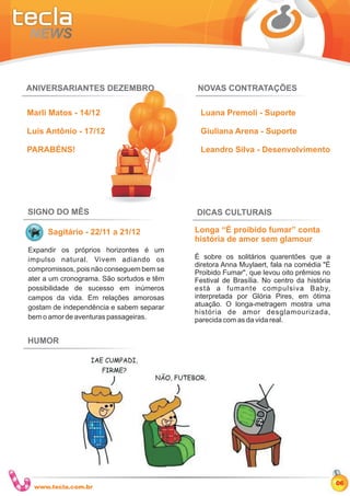 ANIVERSARIANTES DEZEMBRO                   NOVAS CONTRATAÇÕES

Marli Matos - 14/12                         Luana Premoli - Suporte

Luis Antônio - 17/12                        Giuliana Arena - Suporte

PARABÉNS!                                   Leandro Silva - Desenvolvimento




SIGNO DO MÊS                               DICAS CULTURAIS

     Sagitário - 22/11 a 21/12             Longa “É proibido fumar” conta
                                           história de amor sem glamour
Expandir os próprios horizontes é um
impulso natural. Vivem adiando os          É sobre os solitários quarentões que a
                                           diretora Anna Muylaert, fala na comédia "É
compromissos, pois não conseguem bem se    Proibido Fumar", que levou oito prêmios no
ater a um cronograma. São sortudos e têm   Festival de Brasília. No centro da história
possibilidade de sucesso em inúmeros       está a fumante compulsiva Baby,
campos da vida. Em relações amorosas       interpretada por Glória Pires, em ótima
gostam de independência e sabem separar    atuação. O longa-metragem mostra uma
                                           história de amor desglamourizada,
bem o amor de aventuras passageiras.       parecida com as da vida real.

HUMOR




                                                                                         06
 www.tecla.com.br
 