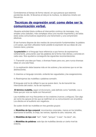 Controlaremos el tiempo de forma natural, sin que parezca que estamos
pendientes de ello. Si llevamos el reloj en la muñeca, no debemos mirarlo con
frecuencia

Tecnicas de expresión oral: como debe ser la
comunicación verbal.
-Nuestra actividad diaria conlleva el intercambio continuo de mensajes, muy
simples unos (saludar), más complejos otros (una reunión importante) y de todos
estos actos comunicativos esperamos una transmisión y una comprensión
efectivas.

El ser humano dispone de dos medios de comunicación fundamentales: la palabra
y el cuerpo, que bien utilizados harán posible la expresión de sus ideas de una
manera clara y precisa.

-La precisión en el lenguaje hace referencia a que hemos de expresarnos
certeramente, procurando usar las palabras de la forma más idónea y concreta en
cada caso. Nos ayudará a conseguirlo las siguientes recomendaciones:

1.-Transmitir una idea por frase, o diversas frases para una, pero nunca diversas
ideas en una sola frase.

2.-La explicación debe basarse más en los actores y las acciones que no en las
abstracciones.

3.-Usemos un lenguaje concreto, evitando las vaguedades y las exageraciones.

4.-Restrinjamos las muletillas o palabras-comodín.

El lenguaje oral ha de reflejar lo que se quiere decir, ha de transmitir las
intenciones del orador, ha de ser expresivo.

-El término muletilla, según el diccionario, está definido como "estribillo, voz o
frase que por vicio se repite con frecuencia".

Las muletillas son muy frecuentes en los oradores (nuevos y antiguos). Son algo
así como los apoyos en los que se reafirman en su comunicación con el público.
Los efectos en el auditorio son negativos.

Se suelen dividir las muletillas en tres grandes grupos:

a) Muletillas de tipo corporal: movimientos corporales, manos en los bolsillos,
acariciarse la barbilla, la oreja, las narices, taparse la cara, rascarse, etc.

b) Muletillas de tipo oral: "em", "este", "porque", "o sea", "es decir", etc.

c) Muletillas de palabras: este tipo de muletillas denota un cierto nivel de
oratoria,
 