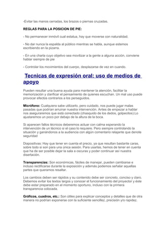 -Evitar las manos cerradas, los brazos o piernas cruzadas.

REGLAS PARA LA POSICION DE PIE:

- No permanecer inmóvil cual estatua, hay que moverse con naturalidad.

- No dar nunca la espalda al público mientras se habla, aunque estemos
escribiendo en la pizarra.

- En una charla cuyo objetivo sea movilizar a la gente a alguna acción, conviene
hablar siempre de pie

- Controlar los movimientos del cuerpo, desplazarse de vez en cuando.

Tecnicas de expresión oral: uso de medios de
apoyo
Pueden resultar una buena ayuda para mantener la atención, facilitar la
memorización y clarificar el pensamiento de quienes escuchan. Un mal uso puede
provocar efectos contrarios a los perseguidos.

Micrófono: Cualquiera sabe utilizarlo, pero cuidado, nos puede jugar malas
pasadas que podrían arruinar nuestra intervención. Antes de empezar a hablar
nos aseguraremos que está conectado (chasquido de los dedos, golpecitos).Lo
ajustaremos un poco por debajo de la altura de la boca.

Si aparecen fallos técnicos deberemos actuar con calma esperando la
intervención de un técnico si el caso lo requiere. Pero siempre controlando la
situación y ganándonos a la audiencia con algún comentario relajante que denote
seguridad

Diapositivas: Hay que tener en cuenta el precio, ya que resultan bastante caras,
sobre todo si son para una única sesión. Para usarlas, hemos de tener en cuenta
que ha de ser posible dejar la sala a oscuras y poder continuar así nuestra
disertación.

Transparencias: Son económicas, fáciles de manejar, pueden cambiarse e
incluso rectificarse durante la exposición y además podemos señalar aquellas
partes que queramos resaltar.

Los cambios deben ser rápidos y su contenido debe ser concreto, conciso y claro.
Debemos evitar los textos largos y conocer el funcionamiento del proyector y éste
debe estar preparado en el momento oportuno, incluso con la primera
transparencia colocada.

Gráficos, cuadros, etc.: Son útiles para explicar conceptos y detalles que de otra
manera no podrían exponerse con la suficiente sencillez, precisión y/o rapidez.
 