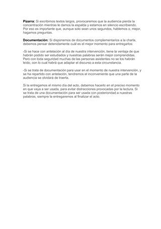 Pizarra: Si escribimos textos largos, provocaremos que la audiencia pierda la
concentración mientras le damos la espalda y estamos en silencio escribiendo.
Por eso es importante que, aunque solo sean unos segundos, hablemos o, mejor,
hagamos preguntas.

Documentación: Si disponemos de documentos complementarios a la charla,
debemos pensar detenidamente cuál es el mejor momento para entregarlos:

-Si se hace con antelación al día de nuestra intervención, tiene la ventaja de que
habrán podido ser estudiados y nuestras palabras serán mejor comprendidas.
Pero con toda seguridad muchas de las personas asistentes no se los habrán
leído, con lo cual habrá que adaptar el discurso a esta circunstancia.

-Si se trata de documentación para usar en el momento de nuestra intervención, y
se ha repartido con antelación, tendremos el inconveniente que una parte de la
audiencia se olvidará de traerla.

Si la entregamos el mismo día del acto, debemos hacerlo en el preciso momento
en que vaya a ser usada, para evitar distracciones provocadas por la lectura. Si
se trata de una documentación para ser usada con posterioridad a nuestras
palabras, siempre la entregaremos al finalizar el acto.
 
