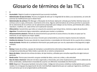 Glosario de términos de las TIC´s A  Acumulador : Registro (usado en programación) que acumula resultados Administrador de base de datos : Persona encargada de velar por la integridad de los datos y sus asociaciones, así como de autorizar las modificaciones que se desee hacer.  Administrador de archivos  (File Manager o Manejador de Archivos): Aplicación utilizada para facilitar distintas tareas con archivos como la copia, eliminación, movimiento entre otras. Algunos administradores de archivos permiten la asociación de las extensiones de los archivos con las aplicaciones preparados para trabajar con los mismos, permitiendo abrir, editar , reproducir, modificar, etc. cada archivo con la aplicación asociada.  Alfanumérico : Característica que indica un conjunto de caracteres que incluye letras, números y signos de puntuación.  Algoritmo : Procedimiento lógico-matemático, aplicado para resolver un problema.  Almacenamiento aleatorio : Método de almacenamiento que permite el acceso directo a los datos sin pasar por los anteriores, lo cual reporta una mayor rapidez.  Análisis de sistemas : Estudio de una tarea o función para comprenderla y encontrar mejores maneras de realizarla.  Analista de sistemas : Persona que atiende los requerimientos o necesidades de información de los usuarios de un sistema.  Ancho de banda : Medida de la cantidad de información que puede pasar por una vía, expresada en bits/segundo (o algún múltiplo).  B  Backup:  Copias de archivos, equipos de reemplazo o procedimientos alternativos disponibles para ser usados en caso de emergencias producidas por fallas totales o parciales de un sistema computacional.  Banco de datos : Colección de archivos de datos, de tipo histórico, utilizados para consultas específicas de algún tema en particular.  Banda ancha : Técnica para transmitir una gran cantidad de datos, como voz y video, a alta velocidad.  Base de datos relacional : Colección de datos organizada y relacionada, para evitar duplicaciones y permitir la obtención de datos combinados, satisfaciendo la necesidad de usuarios con diferentes necesidades de información.  BASIC  (Beginners' All-purpose Symbolic Instruction Code) : Código de instrucciones simbólicas multipropósito para usuarios novatos. Es un lenguaje de programación de alto nivel diseñado originalmente para ser usado por ingenieros, científicos y otras personas que no son programadores profesionales.  