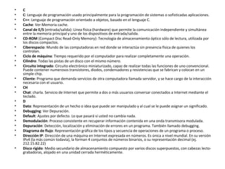 C  C : Lenguaje de programación usado principalmente para la programación de sistemas o sofisticadas aplicaciones.  C++ : Lenguaje de programación orientado a objetos, basado en el lenguaje C.  Cache : Ver Memoria cache.  Canal de E/S  (entrada/salida): Línea física (hardware) que permite la comunicación independiente y simultánea entre la memoria principal y uno de los dispositivos de entrada/salida.  CD-ROM  (Compact Disc Read-Only Memory): Tecnología de almacenamiento óptico sólo de lectura, utilizada por los discos compactos.  Ciberespacio : Mundo de las computadoras en red donde se interactúa sin presencia física de quienes los controlan.  Ciclo de máquina : Tiempo requerido por el computador para realizar completamente una operación.  Cilindro : Todas las pistas de un disco con el mismo número.  Circuito integrado : Circuito electrónico miniaturizado, capaz de realizar todas las funciones de uno convencional. Puede contener numerosos transistores, diodos, condensadores y resistencias que se fabrican y colocan en un simple chip.  Cliente : Programa que demanda servicios de otra computadora llamada servidor, y se hace cargo de la interacción necesaria con el usuario.  CH  Chat : charla. Servicio de Internet que permite a dos o más usuarios conversar conectados a Internet mediante el teclado.  D  Dato : Representación de un hecho o idea que puede ser manipulado y al cual se le puede asignar un significado.  Debugging : Ver Depuración.  Default : Ajustes por defecto. Lo que pasará si usted no cambia nada.  Demodulación : Proceso consistente en recuperar información contenida en una onda transmisora modulada.  Depuración : Detección, localización y eliminación de errores en un programa. También llamado debugging.  Diagrama de flujo : Representación gráfica de los tipos y secuencia de operaciones de un programa o proceso.  Dirección IP : Dirección de una máquina en Internet expresada en números. Es única a nivel mundial. En su versión IPv4 (la más común todavía), la forman 4 conjuntos de números binarios, o su representación decimal (ej. 212.15.82.22)  Disco rígido : Medio secundario de almacenamiento compuesto por varios discos superpuestos, con cabezas lecto-grabadoras, alojado en una unidad cerrada herméticamente.  