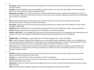 E  Emoticones : Símbolos con apariencia de rostro empleados en el correo electrónico y los chat para expresar emociones en los mensajes enviados.  Emulación : Proceso mediante el cual una computadora se hace funcionar como si fuera otra, para aceptar el mismo tipo de datos, ejecutar los mismos programas y obtener iguales resultados.  Extensiones de archivos : Es una cadena de caracteres anexada al nombre de un archivo, usualmente antecedida por un punto. Su función principal, es diferenciar el formato del archivo, de modo que el sistema operativo disponga el procedimiento correspondiente para ejecutarlo o interpretarlo.  F  FAQ  (Frecuently Asked Questions): Documentos informativos que recogen las respuestas a las preguntas formuladas más frecuentemente por los usuarios de un servicios determinado.  Fibra óptica : Cable compuesto de fibra de vidrio que transporta señales de luz en lugar de eléctricas, brindando un mayor nivel de velocidad y confiabilidad.  FORTRAN  (FORmula TRANslator): El primer lenguaje de programación de alto nivel, diseñado para realizar cálculos matemáticos.  Fotolog : Weblog o bitácora donde las publicaciones son fotografías con una breve descripción.  Firewire o IEEE-1394 : Es una tecnología de bus que permite conectar periféricos externos, a la computadora, que requieran gran flujo de datos (como las cámaras digitales). Al año 2003 la velocidad máxima que pueden alcanzar es de 100 Mb/seg.  G  Gigabyte (GB) : 1.024 Megabytes, o aproximadamente mil millones de bytes (1.024 x 1.024 x 1.024 bytes).  GNU : Proyecto iniciado en 1984 por Richard Stallman que en la actualidad brinda la posibilidad de resolver, casi, la totalidad de los problemas de tratamiento informático con software libre. Esto incluye desde juegos hasta el núcleo del sistema operativo. El núcleo más conocido del proyecto GNU es Linux. Las siglas GNU significan GNU's Not Unix (GNU No es Unix).  GUI  (Graphical User Interface): Interfaz Gráfica de Usuario. Diseño amigable para la parte de un programa que interactúa con el usuario, basado en el uso de íconos y ventanas para representar sus distintas funciones. Generalmente asociada con el uso del dispositivo apuntador (ratón).  H  Handheld : Pequeña computadora portátil cuya principal característica es que posee una pantalla sensible al tacto, que permite ingresar información directamente a través de ella.  Hardware : Los componentes físicos de la computadora, así como sus periféricos.  Hipertexto : Concepto consistente en vincular varios documentos a través de palabras o frases comunes, pudiendo relacionar y alcanzar rápidamente unos con otros.  Hipervínculo : Conexión en distintos puntos de una página de Internet, que lleva a otro punto determinado del mismo sitio o de otro dentro de la red.  HTML  (HiperText Markup Language): Lenguaje de composición de páginas de hipertexto para la WWW.  