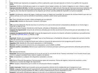 I Ícono : Símbolo que representa un programa, archivo o aplicación y que sirve para ejecutar al mismo. Es un gráfico de muy pocos píxeles  Impresora : Periférico diseñado para copiar en un soporte «duro» (papel, acetato, etc.) texto e imágenes en color o blanco y negro.  Impresora de chorro de tinta : También se conoce por su definición en inglés (ink-jet). Este tipo de impresoras funcionan mediante una serie de inyectores que proyectan gotas diminutas de tinta, de manera que la acumulación de gotas permite la formación de letras, imágenes, etc. Esta clase de impresoras se ha impuesto por ofrecer una alta calidad de impresión a un precio aceptable.  J  Joystick : Literalmente, palanca de juegos. Usado para mover un objeto por la pantalla. Se compone de una base desde la que sale una palanca vertical, con la cual se controla el movimiento y tambien suelen incluir varios botones.  K  Key : Clave utilizada para acceder a datos protegidos por encriptación.  Kilobyte (KB) : Medida de información. Contiene 1.024 bytes.  L  LAN  (Local Area Network): Red de área local. Es la forma en la cual se interconectan computadoras ubicadas en un mismo lugar a través de un cable de red.  LCD  (Liquid Crystal Display): Pantalla de cristal líquido, utilizadas en Notebooks y Handhelds.  Lenguaje de programación : Conjunto de sentencias utilizadas para escribir secuencias de instrucciones para ser ejecutadas en una computadora.  Lenguaje de programación de alto nivel : Lenguaje de programación cercano a la notación utilizada en problemas o procedimientos. Por ejemplo  FORTRAN ,  BASIC , C, PASCAL o Logo.  M  Macintosh : Modelo de computadora de Apple® que se hizo famosa por su facilidad de utilización y el empleo de la primera interfaz gráfica de usuario comercial (GUI).  Macro : Instrucción de un programa fuente que realiza un conjunto de operaciones en otro programa que lo contiene.  Megabyte  (MB): Medida de información equivalente a 1.024 kilobytes.  Memoria : Almacenamiento primario de una computadora, como la RAM o la ROM.  Memoria auxiliar o secundaria : Memoria que suplementa la memoria principal o primaria, generalmente utilizando parte del disco duro.  N  Net : Apócope de Internet.  Netiquette : Normas de comportamiento en el uso de una red. Es una versión de las &quot;buenas costumbres&quot; en el mundo virtual y que, como en cualquier sociedad, tratan sobre el respeto a los demás.  Nodo : Computadora o cualquier otro dispositivo conectado a una red.  O  OCR  (Optical Character Recognition): Reconocimiento óptico de caracteres. Técnica de registro y lectura de caracteres u otros símbolos en un archivo de imagen de mapa de bits.  Offline : Equipos o dispositivos que no están en comunicación directa o apagados.  P  Palabra reservada : Palabra que no puede usarse para propósitos distintos de los establecidos por el programa en uso.  PASCAL : Lenguaje de programación especialmente apto para construir programas estructurados. Diseñado por Niklaus Wirth en el instituto ETH Zürich (Suiza) alrededor de 1968, la primera implementación estuvo disponible en 1970.  Password : Contraseña utilizada para ingresar en una red o en un sistema de manera segura.  