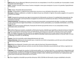 R  RAM  (Random-Access Memory): Memoria primaria de una computadora. En las PCs es accesible por el procesador a través del puente norte del chipset.  Ratón : También conocido como mouse. Puntero manejado a mano para manipular el cursor en la pantalla. Especialmente útil en las GUI.  S  Salida : Output. Resultado del procesamiento.  Servidor : Computadora o programa que proporciona recursos en una red dando información a los clientes.  Shareware : Software cedido por su creador con objeto de que sea utilizado en régimen de prueba y pagado si el usuario lo encuentra de utilidad.  T  TCP/IP : Conjunto de protocolos que rigen la transmisión de información en Internet. En realidad está compuesto por dos protocolos TCP (transfer control protocol) encargado de controlar las transferencias de datos e IP (Internet protocol) o protocolo de Internet.  Teleprocesamiento : Actividad que involucra funciones de transmisión y procesamiento de datos. Los datos son recogidos en uno o más puntos de origen transmitidos a una ubicación central, procesados y sus resultados distribuídos a uno o más puntos de uso.  TELNET  (TELecommunications NETwork): Protocolo de Internet que permite entrar en una computadora remota, operándola como una terminal.  U URL  (Uniform Resource Locator). Localizador uniforme de recursos. Estándar que especifica un tipo de servicio en Internet, así como la localización exacta del archivo correspondiente. Dirección de un sitio web, universal y único a nivel mundial.  USB : Tecnología de bus que permite conectar a la computadora periféricos externos que requieran gran flujo de datos (como las cámaras digitales). Actualmente (al año 2003) la velocidad máxima que puede alcanzar, la versión USB 1.1, es de 1,5 Mb/seg y la versión 2.0, 60 Mb/seg.  V  Ventana : Parte de la pantalla usada independientemente del resto.  Videoconferencia : Sistema de comunicación que, a través de una red de computadoras, permite que varios participantes puedan verse y hablar en tiempo real.  W  WAN  (Wide Area Network): Conexión entre varias redes de área local, físicamente distantes.  Weblog : Bitácora. Página web que contiene una serie de artículos ordenados secuencialmente por fecha, en general con contenido personal.  X  X Window : Es el encargado de visualizar la información gráfica, en un sistema tipo Unix, y es totalmente independiente del sistema operativo. El sistema X Window distribuye el procesamiento de aplicaciones especificando enlaces cliente-servidor. El servidor provee servicios para acceder a la pantalla, teclado y ratón, mientras que los clientes son la aplicaciones que utilizan estos recursos para interacción con el usuario.  Z  Zip : Disco magnético removible que permite almacenar 100 ó 250 Mb de información, de gran estabilidad y duración.  