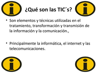 ¿Qué son las TIC´s? Son elementos y técnicas utilizadas en el tratamiento, transformación y transmisión de la información y la comunicación., Principalmente la informática, el internet y las telecomunicaciones. 