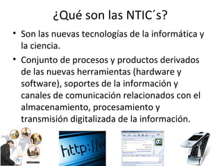 ¿Qué son las NTIC´s? Son las nuevas tecnologías de la informática y la ciencia. Conjunto de procesos y productos derivados de las nuevas herramientas (hardware y software), soportes de la información y canales de comunicación relacionados con el almacenamiento, procesamiento y transmisión digitalizada de la información. 