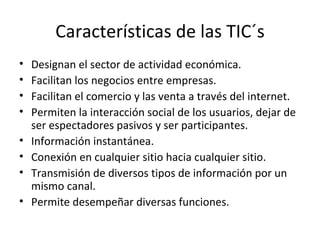 Características de las TIC´s Designan el sector de actividad económica. Facilitan los negocios entre empresas. Facilitan el comercio y las venta a través del internet. Permiten la interacción social de los usuarios, dejar de ser espectadores pasivos y ser participantes. Información instantánea. Conexión en cualquier sitio hacia cualquier sitio. Transmisión de diversos tipos de información por un mismo canal.  Permite desempeñar diversas funciones.  