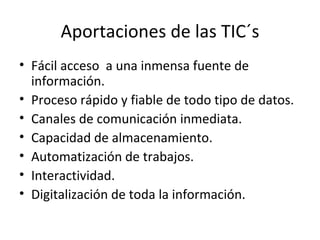 Aportaciones de las TIC´s Fácil acceso  a una inmensa fuente de información. Proceso rápido y fiable de todo tipo de datos. Canales de comunicación inmediata. Capacidad de almacenamiento. Automatización de trabajos. Interactividad. Digitalización de toda la información. 