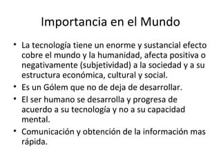 Importancia en el Mundo La tecnología tiene un enorme y sustancial efecto cobre el mundo y la humanidad, afecta positiva o negativamente (subjetividad) a la sociedad y a su estructura económica, cultural y social. Es un Gólem que no de deja de desarrollar. El ser humano se desarrolla y progresa de acuerdo a su tecnología y no a su capacidad mental. Comunicación y obtención de la información mas rápida. 