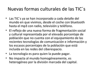 Nuevas formas culturales de las TIC´s Las TIC´s ya se han incorporado a cada detalle del mundo en que vivimos, desde el coche con bluetooth hasta el mp3 con radio, televisión y teléfono. El reflejo de una nueva forma de fragmentación social y cultural representada por el elevado porcentaje de población que no cuenta con el equipamiento de las recientes tecnologías de comunicación e información y los escasos porcentajes de la población que está incluida en las redes del ciberespacio. La tecnología es para quien la puede pagar. No impacta al mundo homogéneamente, es heterogéneo por la división marcada del capital. 