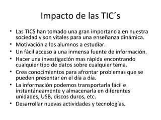 Impacto de las TIC´s Las TICS han tomado una gran importancia en nuestra sociedad y son vitales para una enseñanza dinámica. Motivación a los alumnos a estudiar. Un fácil acceso a una inmensa fuente de información. Hacer una investigación mas rápida encontrando cualquier tipo de datos sobre cualquier tema. Crea conocimientos para afrontar problemas que se pueden presentar en el día a día. La información podemos transportarla fácil e instantáneamente y almacenarla en diferentes unidades, USB, discos duros, etc. Desarrollar nuevas actividades y tecnologías. 