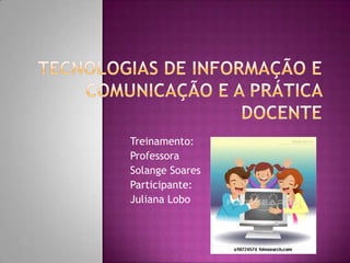 Tecnologias de Informação e Comunicação e a prática docente Treinamento: Professora  Solange Soares Participante: Juliana Lobo 