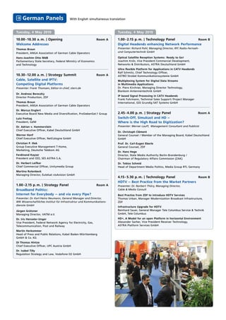 German Panels                        With English simultaneous translation



Tuesday, 4 May 2010                                                       Tuesday, 4 May 2010

10.00 - 10.30 a. m. | Opening                                  Room A     1.00 - 2.15 p. m. | Technology Panel        Room B
Welcome Addresses                                                         Digital Headends enhancing Network Performance
Thomas Braun                                                              Presenter: Richard Pohl, Managing Director, RFC Radio-Fernseh-
President, ANGA Association of German Cable Operators                     und Computertechnik GmbH

Hans-Joachim Otto MdB                                                     Optical Satellite Reception Systems: Ready to Go!
Parliamentary State Secretary, Federal Ministry of Economics              Joachim Knör, Vice President Commercial Development,
and Technology                                                            Networks & Distributors, ASTRA Deutschland GmbH
                                                                          Ultra flexible Platform for Applications in CATV Headends
                                                                          Ralf Schmitz, Chief Technology Officer,
10.30 - 12.00 a. m. | Strategy Summit                          Room A     ASTRO Strobel Kommunikationssysteme GmbH
Cable, Satellite and IPTV:                                                Multiplexing System for Digital Data Streams
Competing Digital Platforms                                               in Multimedia Applications
Presenter: Frank Thomsen, Editor-in-chief, stern.de                       Dr. Piero Kirchner, Managing Director Technology,
                                                                          Blankom Antennentechnik GmbH
Dr. Andreas Bereczky
                                                                          IP based Signal Processing in CATV Headends
Director Production, ZDF
                                                                          Frank Fuhrmann, Techninal Sales Support / Project Manager
Thomas Braun                                                              International, GSS Grundig SAT Systems GmbH
President, ANGA Association of German Cable Operators
Dr. Marcus Englert
Executive Board New Media and Diversification, ProSiebenSat.1 Group       2.45 - 4.00 p. m. | Strategy Panel                           Room A
Lutz Freitag                                                              Switch-Off, Simulcast and HD –
President, GdW                                                            Where is the High Road to Digitization?
Dr. Adrian v. Hammerstein                                                 Presenter: Werner Lauff, Management Consultant and Publicist
Chief Executive Officer, Kabel Deutschland GmbH
                                                                          Dr. Christoph Clément
Werner Hanf                                                               General Counsel / Member of the Managing Board, Kabel Deutschland
Chief Executive Officer, NetCologne GmbH                                  GmbH
Christian P. Illek                                                        Prof. Dr. Carl-Eugen Eberle
Group Executive Management T-Home,                                        General Counsel, ZDF
Marketing, Deutsche Telekom AG
                                                                          Dr. Hans Hege
Ferdinand Kayser                                                          Director, State Media Authority Berlin-Brandenburg /
President and CEO, SES ASTRA S.A.                                         Chairman of Regulatory Affairs Commission (ZAK)
Dr. Herbert Leifker                                                       Dr. Tobias Schmid
Chief Commercial Officer, Unitymedia Group                                Head of Department Media Politics, Media Group RTL Germany
Martina Rutenbeck
Managing Director, Eutelsat visAvision GmbH
                                                                          4.15 - 5.30 p. m. | Technology Panel          Room B
                                                                          HDTV – Best Practice from the Market Partners
1.00 - 2.15 p. m. | Strategy Panel                             Room A     Presenter: Dr. Norbert Thöry, Managing Director,
Broadband Politics:                                                       Cable & Media Consult
Internet for Everybody – and via every Pipe?                              Best Practice from ZDF to introduce HDTV Services
Presenter: Dr. Karl-Heinz Neumann, General Manager and Director,          Thomas Urban, Manager Modernization Broadcast Infrastructure,
WIK Wissenschaftliches Institut für Infrastruktur und Kommunikations-     ZDF
dienste GmbH
                                                                          Infrastructure Upgrade for HDTV
Jürgen Grützner                                                           Reinhard Sauer, General Manager Tele Columbus Service & Technik
Managing Director, VATM e.V.                                              GmbH, Tele Columbus

Dr. Iris Henseler-Unger                                                   HD+, A Model for an open Platform in horizontal Environment
Vice President, Federal Network Agency for Electricity, Gas,              Alexander Sacher, Vice President Receiver Technology,
Telecommunication, Post and Railway                                       ASTRA Platform Services GmbH

Martin Herkommer
Head of Press and Public Relations, Kabel Baden-Württemberg
GmbH & Co. KG
DI Thomas Hintze
Chief Executive Officer, UPC Austria GmbH
Dr. Isabel Tilly
Regulation Strategy and Law, Vodafone D2 GmbH
 
