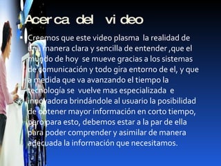 Acerca del video Creemos que este video plasma  la realidad de una manera clara y sencilla de entender ,que el mundo de hoy  se mueve gracias a los sistemas de comunicación y todo gira entorno de el, y que a medida que va avanzando el tiempo la tecnología se  vuelve mas especializada  e innovadora brindándole al usuario la posibilidad  de obtener mayor información en corto tiempo, pero para esto, debemos estar a la par de ella para poder comprender y asimilar de manera adecuada la información que necesitamos. 
