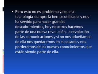 Pero esto no es  problema ya que la tecnología siempre la hemos utilizado  y nos ha servido para hacer grandes descubrimientos, hoy nosotros hacemos parte de una nueva revolución, la revolución de las comunicaciones y si no nos adueñamos de ella nos quedaremos en el pasado y nos perderemos de los nuevos conocimientos que están siendo parte de ella. 