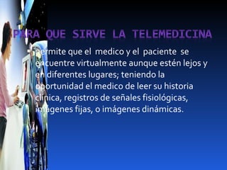 permite que el  medico y el  paciente  se  encuentre virtualmente aunque estén lejos y en diferentes lugares; teniendo la oportunidad el medico de leer su historia clínica, registros de señales fisiológicas, imágenes fijas, o imágenes dinámicas. 