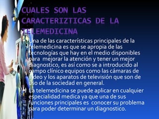 Una de las características principales de la telemedicina es que se apropia de las tecnologías que hay en el medio disponibles para  mejorar la atención y tener un mejor diagnostico, es así como se a introducido al campo clínico equipos como las cámaras de video y los aparatos de televisión que son de uso de la sociedad en general. La telemedicina se puede aplicar en cualquier especialidad medica ya que una de sus funciones principales es  conocer su problema para poder determinar un diagnostico. 