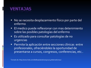 No se necesita desplazamiento físico por parte del enfermo El medico puede reflexionar con mas detenimiento sobre las posibles patologías del enfermo Es utilizado para consultar patologías de no urgencias Permite la aplicación entre secciones clínicas  entre profesionales, ofreciéndoles la oportunidad de presentarse a cursos, congresos, conferencias, etc.. Tomado de: http://www.hola.com/belleza/salud/2005/11/24/telemedicina2/ 