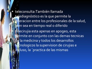 teleconsulta:También llamada telediagnóstico es la que permite la interacion entre los profesionales de la salud, bien sea en tiempo real o diferido telecirujia:esta apenas en apogeo, esta permite en conjunto con las demas tecnicas de la medicina y todos los desarrollos tecnologicos la supervision de cirujias e incluso, la ´practica de las mismas 