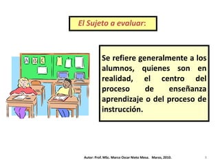 El Sujeto a evaluar:



           Se refiere generalmente a los
           alumnos, quienes son en
           realidad, el centro del
           proceso      de    enseñanza
           aprendizaje o del proceso de
           instrucción.




 Autor: Prof. MSc. Marco Oscar Nieto Mesa. Marzo, 2010.   8
 