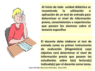 Al inicio de toda unidad didáctica se
                  recomienda       la   utilización   o
                  aplicación de un test de entrada para
                  determinar el nivel de información
                  previa, conocimientos u experiencias
                  que poseen los alumnos sobre el
                  temario específico


                 El docente debe elaborar el test de
                 entrada como su primer instrumento
                 de evaluación (Diagnóstica) cuyo
                 objetivo será determinar el nivel de
                 información previa que poseen los
                 estudiantes sobre la(s) lectura(s)
                 indicada(s) por el docente como tarea.
Autor: Prof. MSc. Marco Oscar Nieto Mesa. Marzo, 2010.   9
 