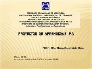 Mayo, 2008,  Actualización Octubre 2008 -  Agosto 2009. PROF.  MSc. Marco Oscar Nieto Mesa REPUBLICA BOLIVARIANA DE VENEZUELA UNIVERSIDAD  NACIONAL  EXPERIMENTAL  DE  GUAYANA VICE-RECTORADO  ACADÉMICO COORDINACIÓN GENERAL DE PREGRADO DEPARTAMENTO DE EDUCACIÓN, HUMANIDADES Y ARTES PROYECTO DE CARRERA DE EDUCACIÓN INTEGRAL Asignatura: Planificación de los Aprendizajes 
