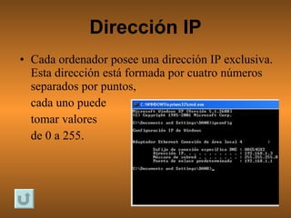 Dirección IP Cada ordenador posee una dirección IP exclusiva. Esta dirección está formada por cuatro números separados por puntos,  cada uno puede  tomar valores  de 0 a 255. 