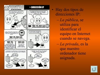Hay dos tipos de direcciones IP: La pública , se utiliza para identificar el equipo en Internet cuando se navega. La privada , es la que nuestro ordenador tiene asignada. 