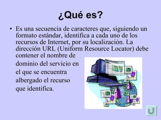 Es una secuencia de caracteres que, siguiendo un formato estándar, identifica a cada uno de los recursos de Internet, por su localización. La dirección URL (Uniform Resource Locator) debe contener el nombre de  dominio del servicio en  el que se encuentra  albergado el recurso  que identifica. ¿Qué es? 