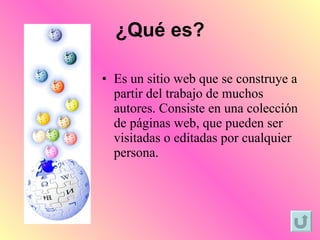 ¿Qué es? Es un sitio web que se construye a partir del trabajo de muchos autores. Consiste en una colección de páginas web, que pueden ser visitadas o editadas por cualquier persona.  