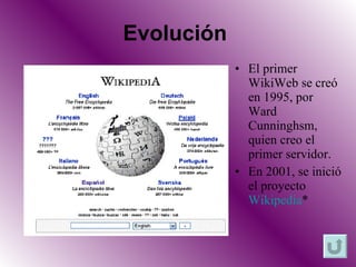 Evolución  El primer WikiWeb se creó en 1995, por Ward Cunninghsm, quien creo el primer servidor. En 2001, se inició el proyecto  Wikipedia * 