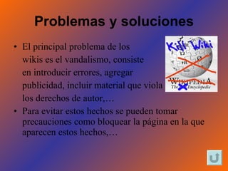 Problemas   y soluciones El principal problema de los  wikis es el vandalismo, consiste  en introducir errores, agregar  publicidad, incluir material que viola los derechos de autor,…  Para evitar estos hechos se pueden tomar precauciones como bloquear la página en la que aparecen estos hechos,…  