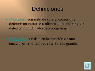 Definiciones Protocolo :   conjunto de convenciones que determinan cómo se realizará el intercambio de datos entre ordenadores o programas. Wikipedia :  consiste en la creación de una enciclopedia virtual, es el wiki más grande.   