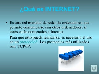 ¿Qué es INTERNET? Es una red mundial de redes de ordenadores que permite comunicarse con otros ordenadores; si estos están conectados a Internet. Para que esto pueda realizarse, es necesario el uso de un  protocolo*.   Los protocolos más utilizados son:   TCP/IP. 