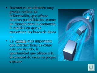 Internet es un almacén muy grande repleto de información, que ofrece muchas posibilidades, como: un espacio para la economía, la rapidez en que se transmiten las bases de datos … La  ventaja  más importante que Internet tiene es cómo está construido, la oportunidad que ofrece a la diversidad de crear su propio espacio. 