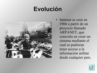 Evolución   Internet se creó en 1966 a partir de un proyecto llamado ARPANET, que consistía en crear un sistema mediante el cual se pudieran tener acceso a la información militar desde cualquier país.  