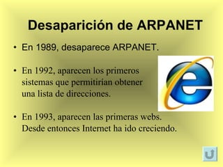 En 1989, desaparece ARPANET. En 1992, aparecen los primeros  sistemas que permitirían obtener  una lista de direcciones. En 1993, aparecen las primeras webs.  Desde entonces Internet ha ido creciendo. Desaparición de ARPANET 