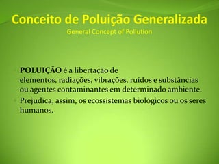 Conceito de Poluição GeneralizadaGeneral ConceptofPollutionPOLUIÇÃO é a libertação de elementos, radiações, vibrações, ruídos e substâncias ou agentes contaminantes em determinado ambiente. Prejudica, assim, os ecossistemas biológicos ou os seres humanos.
