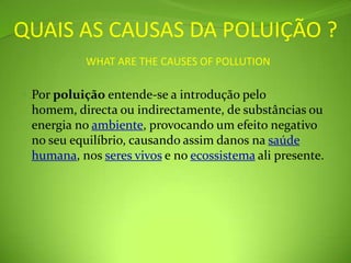 QUAIS AS CAUSAS DA POLUIÇÃO ?WHAT ARE THE CAUSES OF POLLUTIONPor poluição entende-se a introdução pelo homem, directa ou indirectamente, de substâncias ou energia no ambiente, provocando um efeito negativo no seu equilíbrio, causando assim danos na saúde humana, nos seres vivos e no ecossistema ali presente.