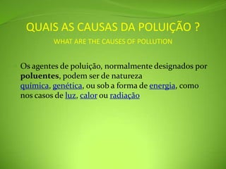 QUAIS AS CAUSAS DA POLUIÇÃO ?WHAT ARE THE CAUSES OF POLLUTIONOs agentes de poluição, normalmente designados por poluentes, podem ser de natureza química, genética, ou sob a forma de energia, como nos casos de luz, calor ou radiação