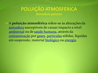 POLUIÇÃO ATMOSFÉRICAAtmosfericpolutionA poluição atmosférica refere-se às alterações da atmosfera susceptíveis de causar impacto a nível ambiental ou de saúde humana, através da contaminação por gases, partículas sólidas, líquidas em suspensão, material biológico ou energia.