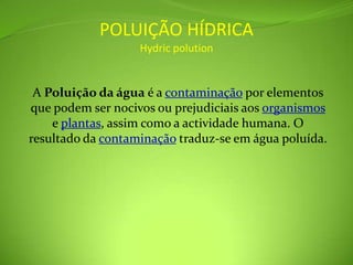 POLUIÇÃO HÍDRICAHydricpolutionA Poluição da água é a contaminação por elementos que podem ser nocivos ou prejudiciais aos organismos e plantas, assim como a actividade humana. O resultado da contaminação traduz-se em água poluída.