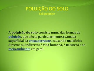 POLUIÇÃO DO SOLOSoilpolutionA poluição do solo consiste numa das formas de poluição, que afecta particularmente a camada superficial da crosta terrestre, causando malefícios directos ou indirectos à vida humana, à natureza e ao meio ambiente em geral.
