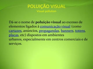POLUIÇÃO VISUALVisual pollutionDá-se o nome de poluição visual ao excesso de elementos ligados à comunicação visual (como cartazes, anúncios, propagandas, banners, totens, placas, etc) dispostos em ambientes urbanos, especialmente em centros comerciais e de serviços.