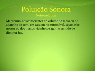 Poluição SonoraNoise polutionMantermo-nos conscientes do volume do rádio ou do aparelho de som, em casa ou no automóvel, sejam eles nossos ou dos nossos vizinhos, e agir no sentido de diminuí-los.