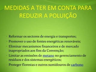 MEDIDAS A TER EM CONTA PARA REDUZIR A POLUIÇÃOReformar os sectores de energia e transportes; Promover o uso de fontes energéticas renováveis; Eliminar mecanismos financeiros e de mercado inapropriados aos fins da Convenção; Limitar as emissões de metano no gerenciamento de resíduos e dos sistemas energéticos; Proteger florestas e outros sumidouros de carbono