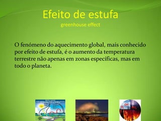 Efeito de estufagreenhouse effectO fenómeno do aquecimento global, mais conhecido por efeito de estufa, é o aumento da temperatura terrestre não apenas em zonas específicas, mas em todo o planeta.  