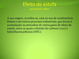 Efeito de estufagreenhouse effectA sua origem, acredita-se, está no uso de combustíveis fósseis e em outros processos industriais, que levam à acumulação na atmosfera de vários gases de efeito de estufa, entre os quais o dióxido de carbono (co2) e hidrofluorocarbonos (HFC).