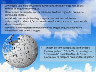 A Wikipédia teve início em Janeiro de 2001 e actualmente oferece mais de dez milhões de artigos em 250 línguas.Desde o início do projecto, mais de 100.000 utilizadores registados fizeram no mínimo dez edições.A Wikipédia mais ampla é em língua inglesa, com mais de 2 milhões de artigos, seguida pelas edições em alemão e em francês, cada uma contendo mais de 500.000 artigos.Nove outras edições possuem mais de 100.000 artigos, enquanto outras 100 contabilizam mais de 1.000 artigos. Também é reconhecida pela sua comunidade.